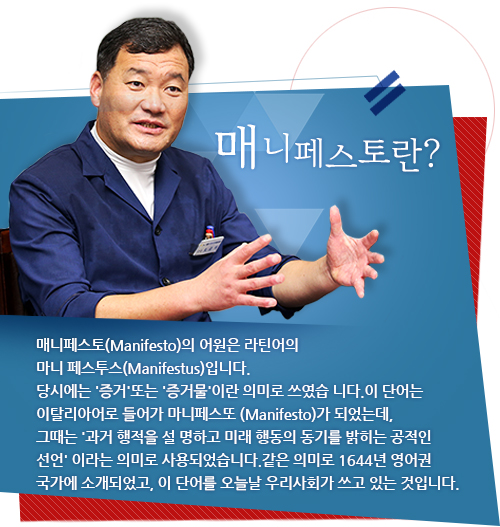 매니페스토(Manifesto)의 어원은 라틴어의 마니 페스투스(Manifestus)입니다.
당시에는 '증거'또는 '증거물'이란 의미로 쓰였습 니다.이 단어는 이탈리아어로 들어가 마니페스또 (Manifesto)가 되었는데,그때는 '과거 행적을 설 명하고 미래 행동의 동기를 밝히는 공적인 선언' 이라는 의미로 사용되었습니다.같은 의미로 1644년 영어권 국가에 소개되었고, 이 단어를 오늘날 우리사회가 쓰고 있는 것입니다.