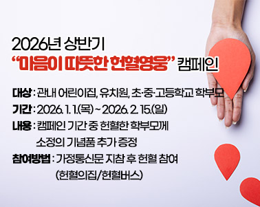 2026년 상반기 “마음이 따뜻한 헌혈영웅” 캠페인
○ 대상: 관내 어린이집, 유치원, 초·중·고등학교 학부모
○ 기간: 2026. 1. 1.(목) ~ 2026. 2. 15.(일)
○ 내용: 캠페인 기간 중 헌혈한 학부모께 소정의 기념품 추가 증정
○ 참여방법: 가정통신문 지참 후 헌혈 참여(헌혈의집/헌혈버스)