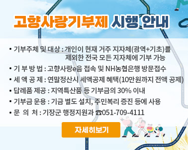  < 고향사랑기부제 시행 안내 >
 ❍ 기부주체 및 대상 : 개인이 현재 거주 지자체(광역+기초)를 제외한 
                         전국 모든 지자체에 기부 가능              
 ❍ 기 부 방 법 : 고향사랑e음 접속 및 NH농협은행 방문접수
 ❍ 세 액 공 제 : 연말정산시 세액공제 혜택(10만원까지 전액 공제)
 ❍ 답례품 제공 : 지역특산품 등 기부금의 30% 이내 
 ❍ 기부금 운용 : 기금 별도 설치, 주민복리 증진 등에 사용 
 ❍ 문  의  처 : 기장군 행정지원과 ☎051-709-4111
