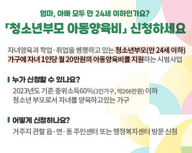  엄마, 아빠 모두 만 24세 이하인가요? 청소년부모 아동양육비 신청하세요 자녀양육과 학업, 취업을 병행하고 있는 청소년부모9만24세 이하)가구에 자녀 1인당 월20만원의 아동양육비를 지원하는 시범사업 누가 신청할 수 있나요? 2023년도 기준 중위소득60%(3인가구, 약266만원) 이하 청소년 부모로서 자녀를 양육하고 있는 가구 어떻게 신청하나요? 거구지 관할 읍면동 주민센터 또는 행정복지센터 방문 신청