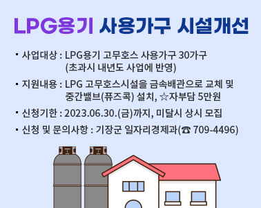  LPG용기 사용가구 시설개선 사업대상 : LPG용기 고무호스 사용가구 30가구(초과시 내년도 사업에 반영) 지원내용 : LPG 고무호스시설을 금속배관으로 교체 및 중간밸브(퓨즈콕) 설치, ☆자부담 5만원 신청기한 : 2023.06.30.(금)까지, 미달시 상시 모집 신청 및 문의사항 : 기장군 일자리경제과( 709-4496)