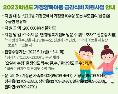  < 2023학년도 가정양육아동 급간식비 지원사업 안내 >
 ❍ 지 원 대 상 : ’23.3월 기장군에서 가정양육수당 또는 부모급여(현금)을 수급한 영유아
 ❍ 지 원 금 액 : 200,000원(선불카드)
 ❍ 지 원 방 법 : 주소지 읍·면 행정복지센터 방문 수령(보호자** 신분증 지참)
                 ** 가정양육수당을 지급받는 부모, 친권자․후견인, 그 밖에 아동을 사실상 
                    보호하고 있는 자
 ❍ 집중수령기간 : 2023.5.1.(월) ~ 5.4.(목)   * 점심시간(12:00~13:00) 및 주말 제외
                 [요일제 수령] 출생연도 짝수: 월,수 / 출생연도 홀수 : 화,목
                 * 집중수령기간 이후에도 수령 가능
 ❍ 문   의   처 : 기장군 가족복지과(☎709-4647)
                   기장읍(☎709-5145), 정관읍(☎709-2831), 장안읍(☎709-2497)
                   일광읍(☎709-5208), 철마면(☎709-2791)