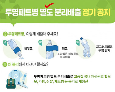  투명페트병 별도 분리배출 정기 공지 - 1. 투명페트병, 이렇게 배출해 주세요! 01.비우고, 02,떼고※라벨은 비닐류로 분리배출, 03.찌그러트리고 뚜겅 닫기 , 2. 왜 분리해서 버려야 할까요? 투명페트병 별도 분리배출로 고품질 국내 재생원료 확보 옷, 가방, 신발, 페트병 등 용기로 재생산