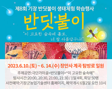  제8회 기장 반딧불이 생태체험 학습행사 반딧불이 이 고요한 숲속에 홀로, 너 참 아름답구나!2023.6.10.(토) ~ 6. 14.(수) 장안사 계곡 탐방로 일원
주제공연:극단가마골<반딧불이>“이 고요한 숲속에”
탐사시간:20:00, 20:30, 21:00, 21:30 / 1일 4회, 회당 50명
사전예약:기장군농업기술센터 홈페이지, 예약개시 6월2일 오전 10시