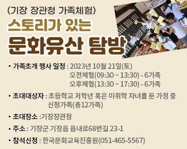  (기장 장관청 가족체험) 스토리가 있는 문화유산 탐방 가족초개 행사 일정 : 2023년 10월 21일(토) 오전체험(09:30 ~ 13:30) - 6가족 오후체험(13:30 ~ 17:30) - 6가족 초대대상자 : 초등학교 저학년 혹은 미취학 자녀를 둔 가정 중 신청가족(총12가족) 초대장소 :기장장관청 주소 : 기장군 기장읍 읍내로68번길 23-1 참석신청 : 한국문화교육진흥원(051-465-5567)