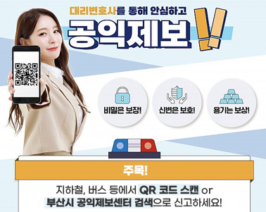  대리변호사를 통해 안심하고 공익제보! 비밀은 보장! 신변은 보호! 용기는 보상! 주목! 지하철, 버스 등에서 QR 코드 스캔 or 부산시 공익제보센터 검색으로 신고하세요!