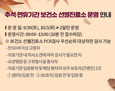  추석 연휴기간 보건소 선별진료소 운영 안내
○ 운 영 일: 9/30(토), 10/3(화) 󰋼 2일만 운영
○ 운영시간: 09:00~13:00 (10분 전 접수마감) 
※ 보건소 선별진료소 PCR검사 우선순위 대상자만 검사 가능
  - 만 60세 이상 고령자
  - 의료기관 내 의사소견에 따라 검사가 필요한 자
  - 요양병원 등 고위험시설 종사자
  - 의료기관 입원환자 및 해당 환자의 상주 보호자(간병인) 1인
    ① (환자) 입원 전    ② (보호자) 입원 전 및 입원 중