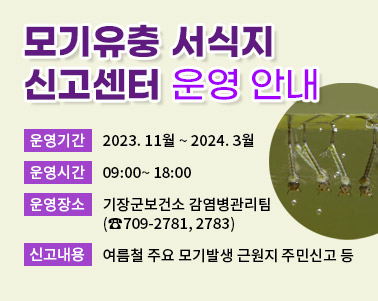  모기유충 서식지 신고센터 운영 안내 운영기간: 2023. 11월 ~ 2024. 3월 운영시간: 09:00~ 18:00 운영장소: 기장군보건소 감염병관리팀(☎709-2781, 2783) 신고내용: 여름철 주요 모기발생 근원지 주민신고 등