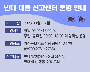  빈대 대응 신고센터 운영 안내, 기    간: 2023. 11월~12월, 운영시간: 평일(09:00~18:00) 및 주말·공휴일(09:00~18:00)외 당직실 운영, 운영장소: 기장군보건소 전담 상담창구 운영(☎709-2781~2785), 신고내용: 빈대 발생(의심) 신고 접수 및 빈대 예방 행동 수칙 문의