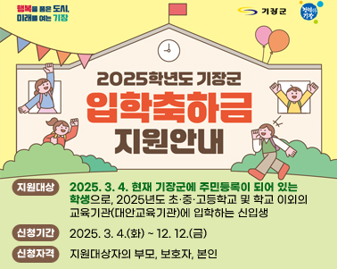  행복을 품은 도시, 미래를 여는 기장 기장군 청렴한 기장
2025학년도 기장군 신입생 입학축하금 지원안내
지원대상 
- 2025. 3. 4. 현재 기장군에 주민등록이 되어 있는 학생으로, 
  2025년도 초·중·고등학교 및 학교 이외의 교육기관(대안교육기관)에 입학하는 신입생
신청기간
- 2025. 3. 4.(화) ~ 12. 12.(금)
신청자격
- 지원대상자의 부모, 보호자, 본인