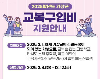  2025학년도 기장군 교복구입비 지원사업 안내
지원대상 : 2025. 3. 1. 현재 기장군에 주민등록이 되어 있는 학생으로,
        교복을 입는 고등학교, 타시도 소재 중학교, 
		학교 이외의 교육기관(대안교육기관)에 입학하는 신입생
신청기간 : 2025. 3. 4.(화) ~ 12. 12.(금)
