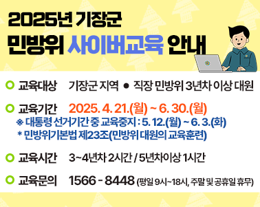 2025년 기장군 민방위 사이버교육 안내 • 교육대상 기장군 지역·직장 민방위 3년차 이상 대원 • 교육기간 2025.4.21.(월)~6.30.(월) ※대통령 선거기간 중 교육중지:5.12.(월)~6.3.(화) *민방위기본법 제23조(민방위 대원의 교육훈련) • 교육시간 3~4년차 2시간/5년차 이상 1시간 ☎ 교육문의 1566-8448 (평일 09-18시, 주말&공휴일 휴무) 사이버교육 바로가기>
