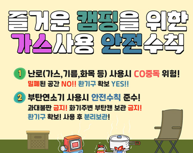 즐거운 캠핑을 위한 가스사용 안전수칠
1. 난로(가스, 기름, 화목 등) 사용시 CO중독 위험! 밀폐된 공간 NO!! 환기구 확보 YES!!
2. 부탄연소기 사용시 안전수칙 준수!
과대불판 금지! 화기주변 부탄캔 보관 금지! 환기구 확보! 사용 후 분리보관!