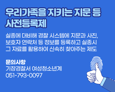 우리 가족을 지키는 지문 등 사전등록제
실종에 대비해 경찰 시스템에 지문과 사진, 보호자 연락처 등 정보를
등록하고 실종시 그 자료를 활용하여 신속히 찾아주는 제도
문의사항: 기장경찰서 여성청소년계 051-793-0097