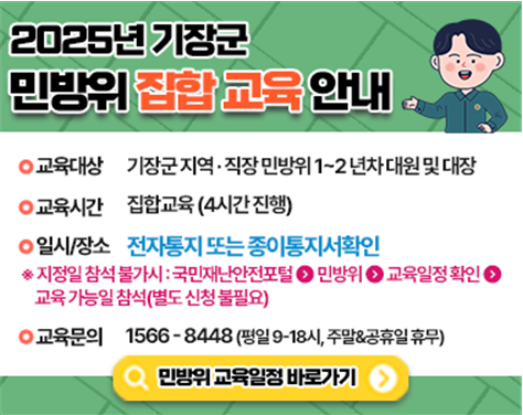 2025년 기장군 민방위 집합 교육 안내 • 교육대상 기장군 지역·직장 민방위 1~2년차 대원 및 대장 • 교육시간 집합교육(4시간 진행) • 일시/장소 전자통지 또는 종이통지서 확인 ※지정일 참석 불가시: 국민재난안전포털▷민방위▷교육일정 확인▷교육 가능일 참석(별도 신청 불필요) • 교육문의 1566-8448 (평일 09-18시, 주말&공휴일 휴무) <민방위 교육일정 바로가기>
