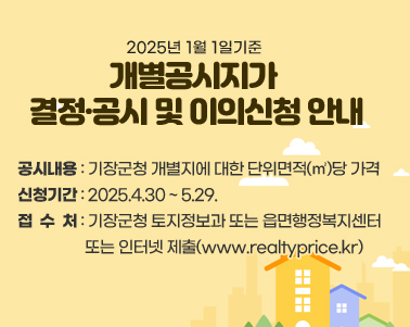  2025년 1월 1일기준 
개별공시지가 
결정·공시 및 이의신청 안내 공시내용 : 기장군청 개별지에 대한 단위면적(㎡)당 가격
신청기간 : 2025.4.30 ~ 5.29.
접수처 : 기장군청 토지정보과 또는 읍면행정복지센터 또는 인터넷 제출(www.realtyprice.kr)