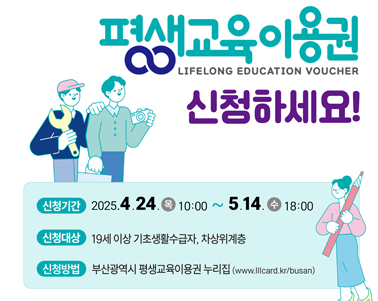 평생교육이용권 LIFELONG EDUCATION VOUCHER 신청하세요!
신청기간 : 2025.4.24(목) 10:00 ~ 5.14(수) 18:00
신청대상 : 19세 이상 기초생활수급자, 차상위계층
신청방법 : 부산광역시 평생교육이용권 누리집(www.lllcard.kr/busan)
