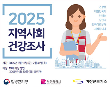  2025지역사회 건강조사
기간 : 2025년 5월 16일(금) ~ 7월31일(목)
대상 : 19세 이상 성인(2006년 4월 30일 이전 출생자)
건강한 대한민국의 미래는 당신의 한마디로 부터 시작됩니다. 
질병관리청 부산광역시 기장군보건소