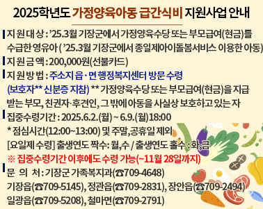  < 2025학년도 가정양육아동 급간식비 지원사업 안내 >
 ❍ 지 원 대 상 : ’25.3월 기장군에서 가정양육수당 또는 부모급여(현금)를 수급한 영유아
                  ’25.3월 기장군에서 종일제아이돌봄서비스 이용한 아동
 ❍ 지 원 금 액 : 200,000원(선불카드)
 ❍ 지 원 방 법 : 주소지 읍·면 행정복지센터 방문 수령(보호자** 신분증 지참)
                 ** 가정양육수당 또는 부모급여(현금)을 지급받는 부모, 친권자․후견인, 그 밖에 아동을 사실상 보호하고 있는 자
 ❍ 집중수령기간 : 2025.6.2.(월) ~ 6.9.(월)18:00   * 점심시간(12:00~13:00) 및 주말,공휴일 제외
                 [요일제 수령] 출생연도 짝수: 월,수 / 출생연도 홀수 : 화,금
                  ※ 집중수령기간 이후에도 수령 가능(~11월 28일까지)
 ❍ 문   의   처 : 기장군 가족복지과(☎709-4648)
                   기장읍(☎709-5145), 정관읍(☎709-2831), 장안읍(☎709-2494)
                   일광읍(☎709-5208), 철마면(☎709-2791)