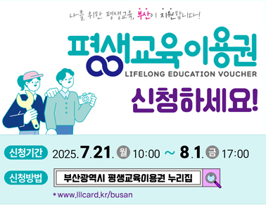  나를 위한 평생교육 부산이 지원합니다. 
평생교육이용권 신청하세요
신청기간 : 2025.7.21(월) 10:00 ~ 8.1.(금) 17:00
신청방법 : 부산광역시 평생교육이용권 누리집 
www.lllcard.kr/busan