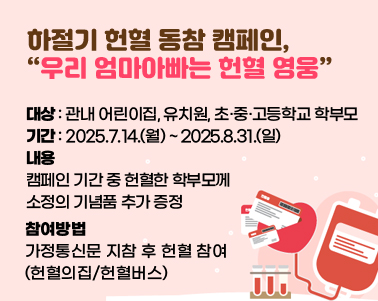  하절기 헌혈 동참 캠페인, '우리 엄마아빠는 헌혈 영웅'○ 대상: 관내 어린이집, 유치원, 초·중·고등학교 학부모
 ○ 기간: 2025.7.14.(월) ~ 2025.8.31.(일) 
 ○ 내용: 캠페인 기간 중 헌혈한 학부모께 소정의 기념품 추가 증정 
 ○ 참여방법: 가정통신문 지참 후 헌혈 참여(헌혈의집/헌혈버스)