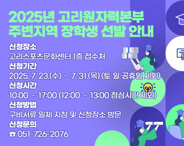  2025년 고리원자력본부 주변지역 장학생 선발 안내
1. 신청장소: 고리스포츠문화센터 1층 접수처
2. 신청기간: 2025. 7. 23.(수) ∼ 7. 31.(목) (토·일·공휴일 제외)
3. 신청시간: 10:00 ∼ 17:00 (12:00 ∼ 13:00 점심시간 제외)
4. 신청방법: 구비서류 일체 지참 및 신청장소 방문
5. 신청문의: ☎ 051-726-2076