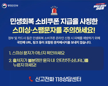  행정안전부 회복과 성장의 마중불
민생회복 소비쿠폰 지급을 사칭한 스미싱·스팸문자를 주의하세요
정부 및 카드사 등은 민생회복 소비쿠폰 온라인 신청시 피해를 예방하기 위해
국민께 URL, 링크 등이 포함된 문자메세지를 보내지 않습니다. 

신고전화 118상담센터