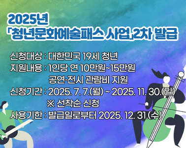  
2025년「청년문화예술패스 사업」2차 발급 신청

 ○ 신청대상: 대한민국 19세 청년
 ○ 지원내용: 1인당 연 10만원~15만원 공연·전시 관람비 지원
 ○ 신청기간: 2025. 7. 7.(월) ~ 2025. 11. 30.(일) ※ 선착순 신청
 ○ 사용기한: 발급일로부터 2025. 12. 31.(수)