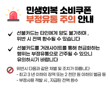  선불카드는 타인에게 양도 불가하며 , 
위반 시 전액 환수될 수 있습니다
선불카드를 거래사이트를 통해 현금화하는 
행위는 부정유통으로 간주될 수 있으니 
유의하시기 바랍니다
위반시 다음과 같은 처벌 및 조치가 따릅니다
- 최고 3 년 이하의 징역 또는 2 천만 원 이하의 벌금 등
- 부정사용 적발 시 , 지급된 전액 환수