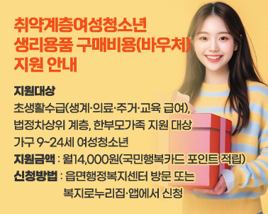  취약계층여성청소년 생리용품 구매비용(바우처) 지원 안내
 ○ 지원대상 : 기초생활수급(생계·의료·주거·교육 급여), 법정차상위 계층, 
               한부모가족 지원 대상 가구 9~24세 여성청소년
 ○ 지원금액 : 월14,000원(국민행복카드 포인트 적립)
 ○ 신청방법 : 읍면행정복지센터 방문 또는 복지로누리집·앱에서 신청