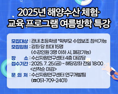  2025년 해양수산 체험･교육 프로그램 여름방학 특강
모집대상: 관내 초등학생 *학부모 수업보조 참석가능
모집입원: 강좌 당 최대 15명 (수강인원 3명 이하 시, 폐강가능)
장    소: 수산자원연구센터 4층 대강당
접수기간: 2025. 7. 25.(금) ~ 해당강좌 전일 18:00 <선착순 마감>
문 의 처: 수산자원연구센터 연구개발팀 (☎051-709-2401)
