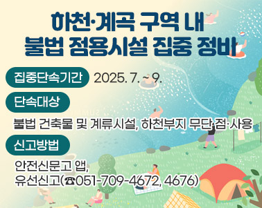  하천·계곡 구역 내 불법 점용시설 집중 정비○ 집중단속기간: 2025. 7. ~ 9.
 ○ 단속대상: 불법 건축물 및 계류시설, 하천부지 무단 점·사용
 ○ 신고방법: 안전신문고 앱, 유선신고(☎051-709-4672, 4676)