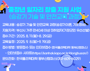  중장년 일자리 창출 지원 사업(승강기 기술 및 안전교육 과정)
 ○ 교육내용 : 승강기 기술 및 안전교육 과정(승강기이론, 기초정비)
 ○ 지원자격 : 부산시 거주 만40세 이상 미취업자(기장군민 우선선발)
 ○ 접수기간 : 2025. 8. 11.(월)~8. 29.(금)
 ○ 교육일정 : 2025. 9.  8.(월)~9. 19.(금)
 ○ 접수방법 : 방문접수 또는 인터넷접수(한국폴리텍대학 동부산캠퍼스)
    - 인터넷접수 사이트(https://sanhak.kopo.ac.kr/dongbusan/)
 ○ 문의전화 : 한국폴리텍대학 동부산캠퍼스(051-609-6029)