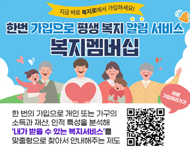  한번가입으로 평생복지 알림 서비스 복지멤버십
한 번의 가입으로 개인 또는 가구의 
소득과 재산, 인적 특성을 분석해
‘내가 받을 수 있는 복지서비스’를 
맞춤형으로 찾아서 안내해주는 제도