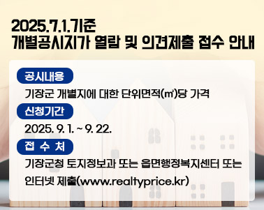   2025.7.1.기준 개별공시지가 열람 및 의견제출 접수 안내 ▢ 공시내용: 기장군 개별지에 대한 단위면적(㎡)당 가격
▢ 신청기간: 2025. 9. 1. ~ 9. 22.
▢ 접 수 처: 기장군청 토지정보과 또는 읍면행정복지센터 또는                 인터넷 제출(www.realtyprice.kr)