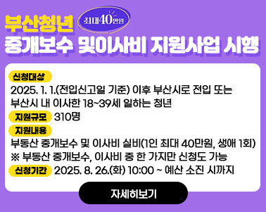 「부산청년 중개보수 및 이사비 지원사업」시행 홍보
 ○ 신청대상: 2025. 1. 1.(전입신고일 기준) 이후 부산시로 전입 또는 부산시 내 이사한 18~39세 일하는 청년
 ○ 지원규모: 310명
 ○ 지원내용: 부동산 중개보수 및 이사비 실비(1인 최대 40만원, 생애 1회)
    ※ 부동산 중개보수, 이사비 중 한 가지만 신청도 가능
 ○ 신청기간: 2025. 8. 26.(화) 10:00 ~ 예산 소진 시까지