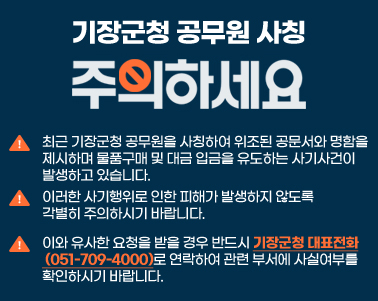  「기장군청 공무원 사칭 사기 주의」

 ○ 최근 기장군청 공무원을 사칭하여 위조된 공문서와 명함을 
    제시하며 물품구매 및 대금 입금을 유도하는 사기사건이 
    발생하고 있습니다.  
 ○ 이러한 사기행위로 인한 피해가 발생하지 않도록 
    각별히 주의하시기 바랍니다. 
 ○ 이와 유사한 요청을 받을 경우 반드시 기장군청 대표전화
    (051-709-4000)로 연락하여 관련 부서에 사실여부를 확인하시기      바랍니다.