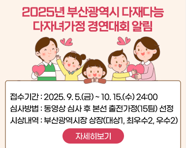  2025년 부산광역시 다재다능 다자녀가정 경연대회 알림
접수기간 : 2025. 9. 5.(금) ~ 10. 15.(수) 24:00
심사방법 : 동영상 심사 후 본선 출전가정(15팀) 선정
시상내역 : 부산광역시장 상장(대상1, 최우수2, 우수2)