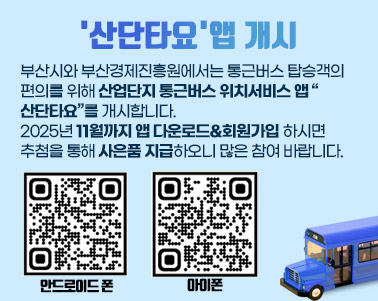 산업단지 통근버스 위치서비스 앱 개시 안내 부산시와 부산경제진흥원에서는 통근버스 탑승객의 편의를 위해 산업단지 통근버스 위치서비스 앱 “산단타요”를 개시합니다. 2025년 11월까지 앱 다운로드&회원가입 하시면 추첨을 통해
사은품 지급하오니 많은 참여 바랍니다.