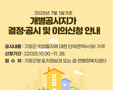2025.7.1.기준 개별공시지가 결정·공시 및 이의신청 안내 ○ 공시내용: 기장군 928필지에 대한 단위면적(㎡)당 가격
○ 신청기간: 2025.10.30.~11. 28.
○ 접 수 처: 기장군청 토지정보과 또는 읍·면행정복지센터