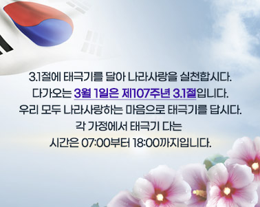  3.1절에 태극기를 달아 나라사랑을 실천합시다.
다가오는 3월 1일은 제107주년 3.1절입니다.
우리 모두 나라사랑하는 마음으로 태극기를 답시다.
각 가정에서 태극기 다는 시간은 07:00부터 18:00까지입니다.