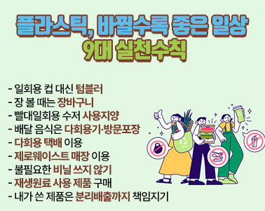  「플라스틱, 바뀔수록 좋은 일상 9대 실천수칙」

- 일회용 컵 대신 텀블러
- 장 볼 때는 장바구니
- 빨대일회용 수저 사용지양
- 배달 음식은 다회용기 방문포장
- 다회용 택배 이용
- 제로웨이스트 매장 이용
- 불필요한 비닐 쓰지 않기
- 재생원료 사용 제품 구매
- 내가 쓴 제품은 분리배출까지 책임지기