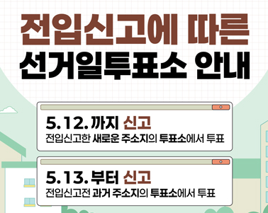  전입신고에 따른 선거일투표소 안내
5.12.까지 신고 전입신고한 새로운 주소지의 투표소에서 투표
5.13.부터 신고 전입신고전 과거주소지의 투표소에서 투표
