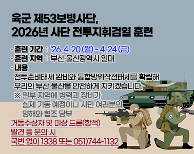  육군 제53보병사단, 2026년 사단 전투지휘검열 훈련

○ 훈련 기간 : '26. 4. 20.(월) ~ 4. 24.(금)
○ 훈련 지역 : 부산·울산광역시 일대
○ 내용 : 전투준비태세 완비와 통합방위작전태세를 확립해
          우리의 부산·울산을 안전하게 지키겠습니다.
※ 일부 지역에 병력과 장비가 실제 기동 예정이니 시민 여러분의 양해와 협조 당부
○ 거동수상자 및 미상 드론(항적) 발견 등 문의 시 : 국번 없이 1338 또는 051)744-1132