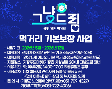  그냥드림 사업 국민기본먹거리 먹거리 기본보장 사업
○ 사업기간: 2026년 5월 ~ 2026년 12월
○ 지원대상: 생계가 어려운 군민 누구나(소득·재산기준 없음)
○ 지원내용: 1인당 5개 이내의 기본 먹거리·생필품(1만5천원 한도)
○ 지원장소: 기장푸드마켓(기장읍 차성남로 28) 내 그냥드림 코너
○ 이용시간: 화, 목(주2일) 14:00~17:00 ※공휴일은 휴무
○ 이용절차: (1차 이용시) 인적사항 등록 및 물품 제공
             → (2차 이용시) 의무 상담 및 복지자원 연계
○ 문 의 처: 기장군 노인장애인복지과(☎051-709-4327)
             기장푸드마켓(☎051-722-4006)