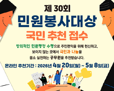 
제30회 민원봉사대상 국민추천접수 
창의적인 민원행정 수행으로 주민편익을 위해 헌신하고, 보이지 않는 곳에서 
국민과 나눔을 몸소 실천하는 공무원을 추천받습니다.
온라인 추천기간 : 2026년 4월20일(월) ~ 5월8일(금)