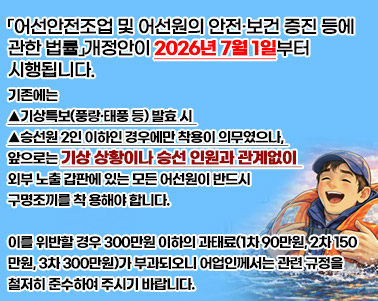  「어선안전조업 및 어선원의 안전·보건 증진 등에 관한 법률」개정안이 2026년 7월 1일부터 시행됩니다.


기존에는 ▲기상특보(풍랑태풍 등) 발효 시 ▲승선원 2인 이하인 경우에만 착용이 의무였으나,

앞으로는 기상 상황이나 승선 인원과 관계없이 외부 노출 갑판에 있는 모든 어선원이 반드시 구명조끼를 착용해야 합니다.


이를 위반할 경우 300만원 이하의 과태료(1차 90만원, 2차 150만원, 3차 300만원)가 부과되오니

어업인께서는 관련 규정을 철저히 준수하여 주시기 바랍니다.