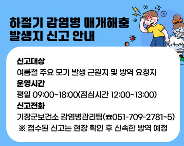  하절기 감염병 매개해충 발생지 신고 안내
  ○ 신고대상: 여름철 주요 모기 발생 근원지 및 방역 요청지
  ○ 운영시간: 평일 09:00~18:00(점심시간 12:00~13:00)
  ○ 신고전화: 기장군보건소 감염병관리팀(☎051-709-2781~5)
 ※ 접수된 신고는 현장 확인 후 신속한 방역 예정
