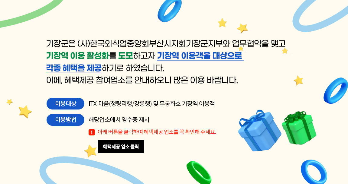 기장군은 (사)한국외식업중앙회부산시지회기장군지부와 업무협약을 맺고 기장역 이용 활성화를 도모하고자 기장역 이용객을 대상으로 각종 혜택을 제공하기로 하였습니다. 이에, 혜택제공 참여업소를 안내하오니 많은 이용 바랍니다. ·이용대상: ITX-마음(청량리행/강릉행) 및 무궁화호 기장역 이용객 ·이용방법: 해당업소에서 영수증 제시 *아래 버튼을 클릭하여 혜택제공 업소를 꼭 확인해주세요. 혜택제공 업소 클릭